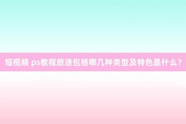 短视频 ps教程旅途包括哪几种类型及特色是什么？