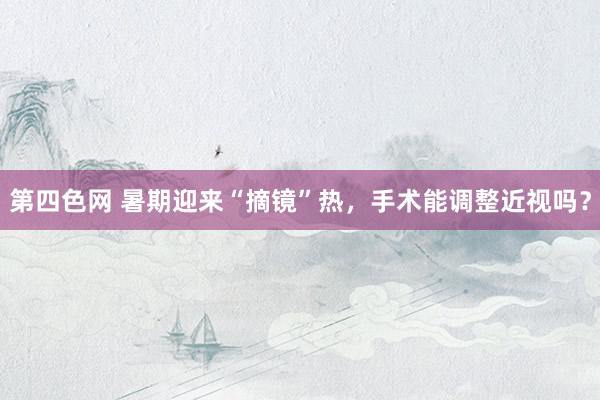 第四色网 暑期迎来“摘镜”热，手术能调整近视吗？