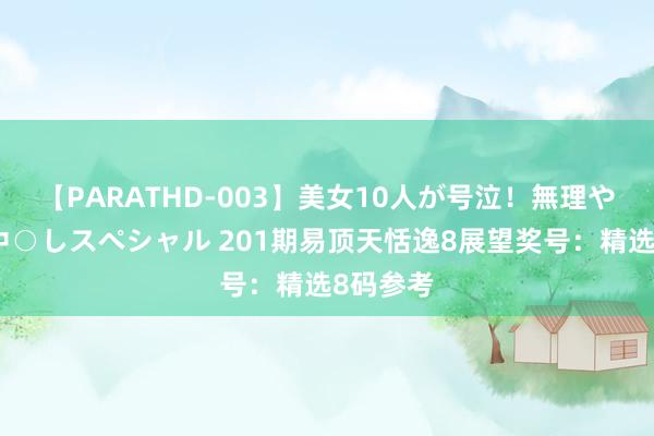 【PARATHD-003】美女10人が号泣！無理やり連続中○しスペシャル 201期易顶天恬逸8展望奖号：精选8码参考