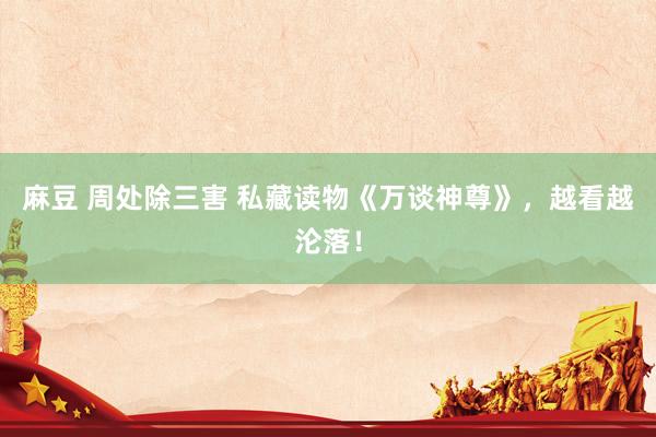 麻豆 周处除三害 私藏读物《万谈神尊》，越看越沦落！