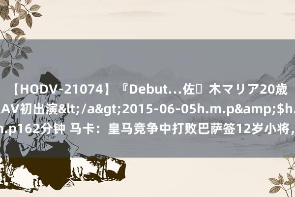 【HODV-21074】『Debut…佐々木マリア20歳』 現役女子大生AV初出演</a>2015-06-05h.m.p&$h.m.p162分钟 马卡：皇马竞争中打败巴萨签12岁小将，球员只念念加盟白衣军团