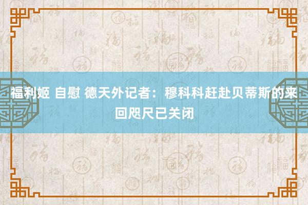 福利姬 自慰 德天外记者：穆科科赶赴贝蒂斯的来回咫尺已关闭