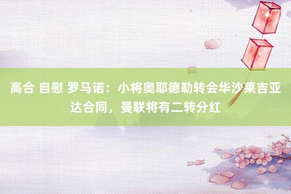 高合 自慰 罗马诺：小将奥耶德勒转会华沙莱吉亚达合同，曼联将有二转分红