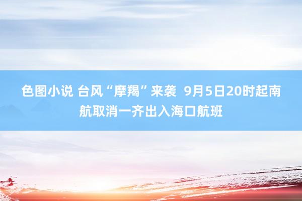 色图小说 台风“摩羯”来袭  9月5日20时起南航取消一齐出入海口航班