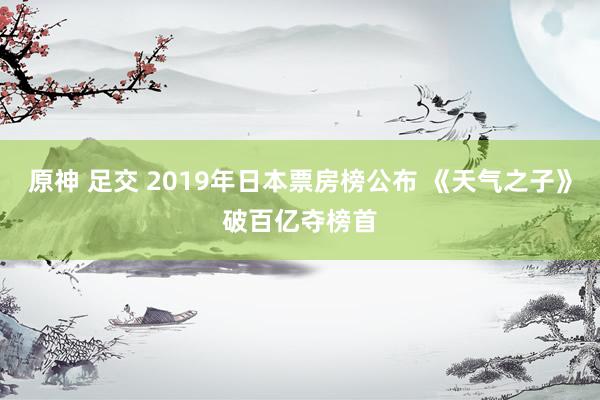 原神 足交 2019年日本票房榜公布 《天气之子》破百亿夺榜首