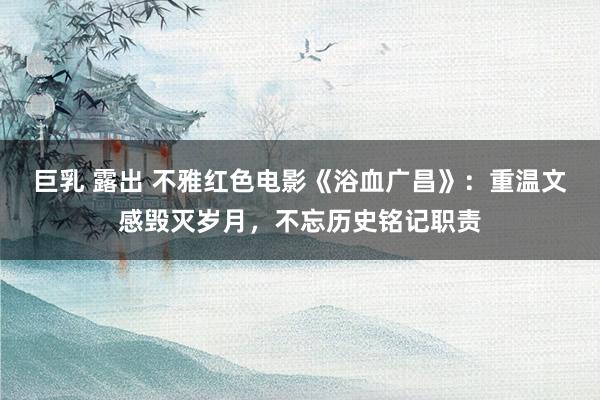 巨乳 露出 不雅红色电影《浴血广昌》：重温文感毁灭岁月，不忘历史铭记职责