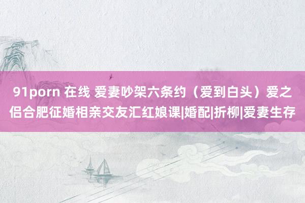 91porn 在线 爱妻吵架六条约（爱到白头）爱之侣合肥征婚相亲交友汇红娘课|婚配|折柳|爱妻生存