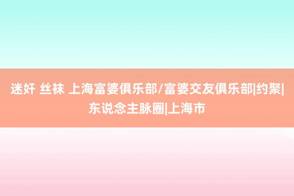 迷奸 丝袜 上海富婆俱乐部/富婆交友俱乐部|约聚|东说念主脉圈|上海市