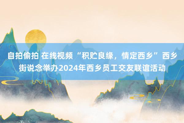 自拍偷拍 在线视频 “积贮良缘，情定西乡” 西乡街说念举办2024年西乡员工交友联谊活动