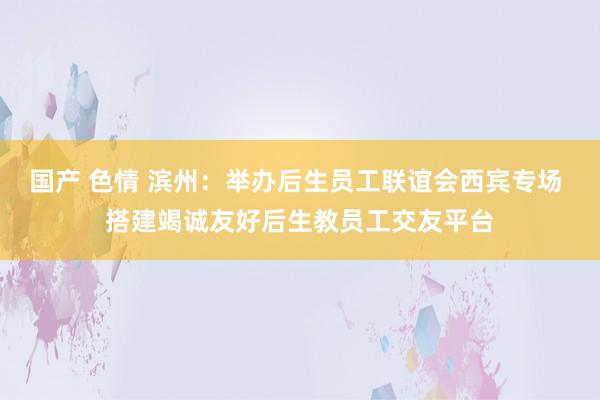 国产 色情 滨州：举办后生员工联谊会西宾专场 搭建竭诚友好后生教员工交友平台