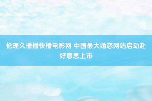 伦理久播播快播电影网 中国最大婚恋网站启动赴好意思上市
