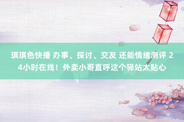 琪琪色快播 办事、探讨、交友 还能情绪测评 24小时在线！外卖小哥直呼这个驿站太贴心