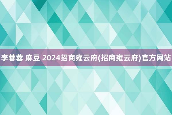 李蓉蓉 麻豆 2024招商雍云府(招商雍云府)官方网站