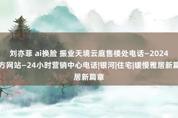 刘亦菲 ai换脸 振业天境云庭售楼处电话—2024官方网站—24小时营销中心电话|银河|住宅|缓慢雅居新篇章