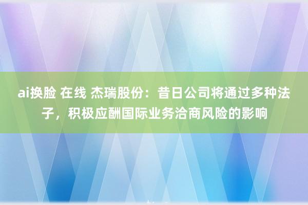 ai换脸 在线 杰瑞股份：昔日公司将通过多种法子，积极应酬国际业务洽商风险的影响