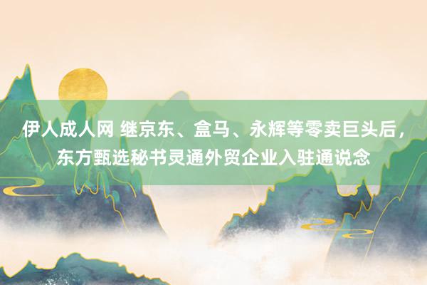 伊人成人网 继京东、盒马、永辉等零卖巨头后，东方甄选秘书灵通外贸企业入驻通说念