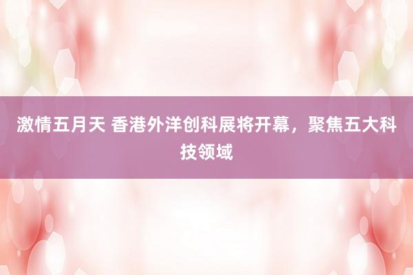 激情五月天 香港外洋创科展将开幕，聚焦五大科技领域