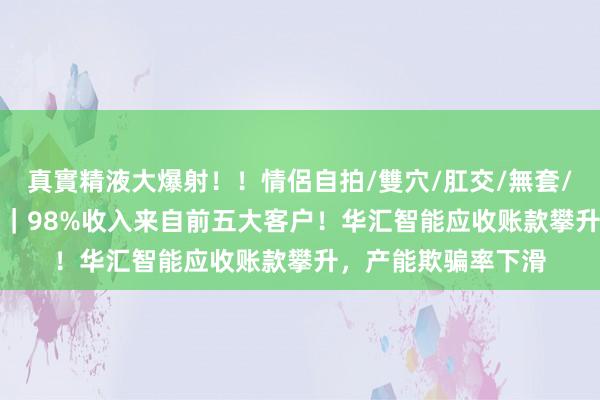 真實精液大爆射！！情侶自拍/雙穴/肛交/無套/大量噴精 IPO雷达｜98%收入来自前五大客户！华汇智能应收账款攀升，产能欺骗率下滑