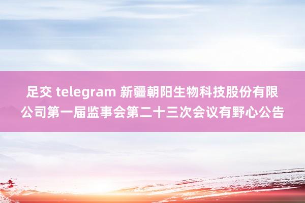 足交 telegram 新疆朝阳生物科技股份有限公司第一届监事会第二十三次会议有野心公告