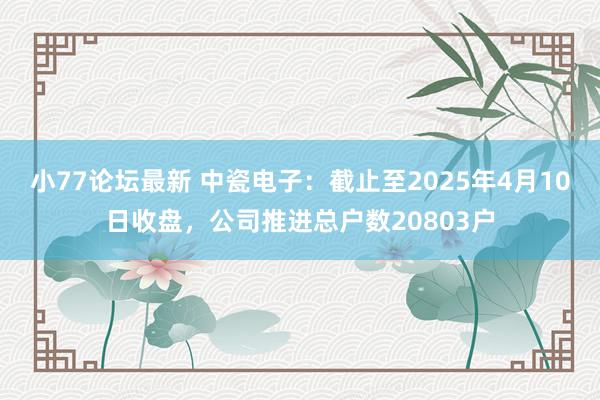 小77论坛最新 中瓷电子：截止至2025年4月10日收盘，公司推进总户数20803户