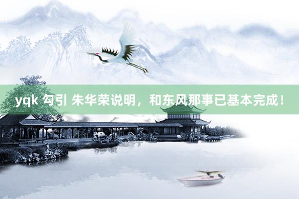 yqk 勾引 朱华荣说明，和东风那事已基本完成！