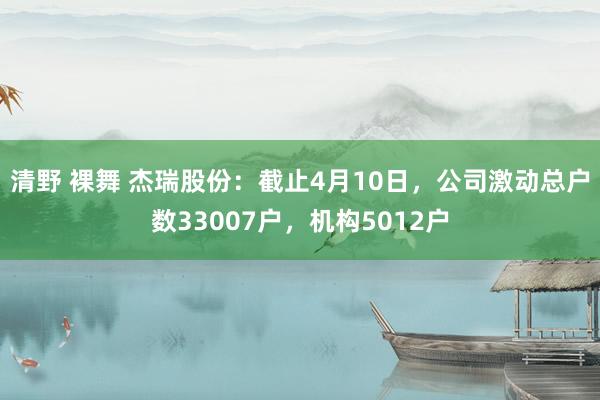 清野 裸舞 杰瑞股份：截止4月10日，公司激动总户数33007户，机构5012户