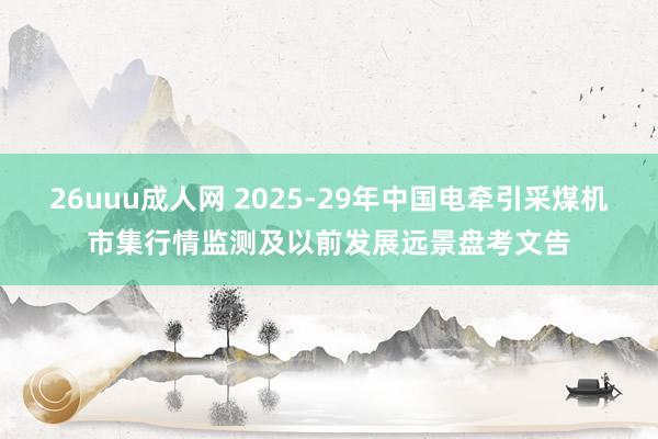 26uuu成人网 2025-29年中国电牵引采煤机市集行情监测及以前发展远景盘考文告