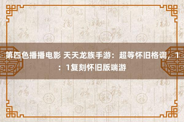 第四色播播电影 天天龙族手游：超等怀旧格调，1：1复刻怀旧版端游