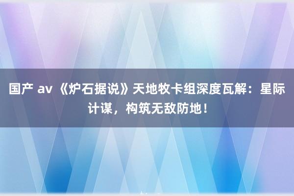 国产 av 《炉石据说》天地牧卡组深度瓦解：星际计谋，构筑无敌防地！