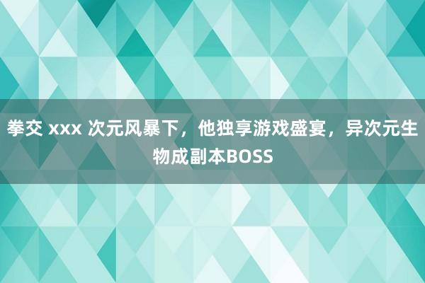 拳交 xxx 次元风暴下，他独享游戏盛宴，异次元生物成副本BOSS