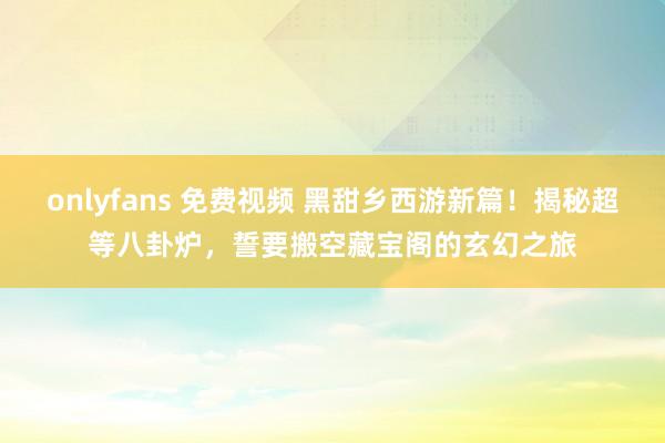 onlyfans 免费视频 黑甜乡西游新篇！揭秘超等八卦炉，誓要搬空藏宝阁的玄幻之旅