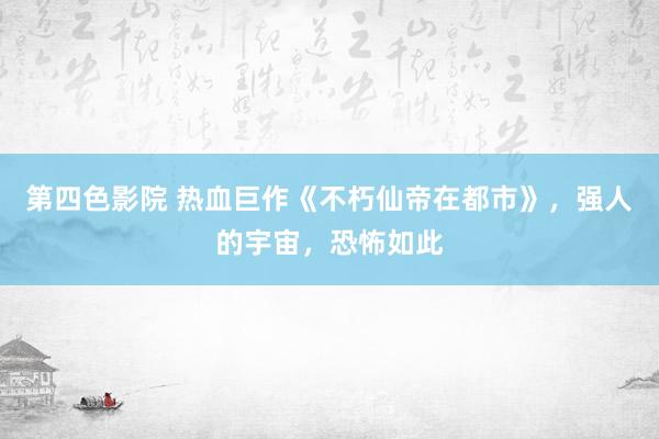 第四色影院 热血巨作《不朽仙帝在都市》，强人的宇宙，恐怖如此