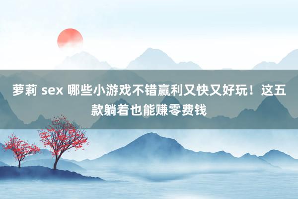 萝莉 sex 哪些小游戏不错赢利又快又好玩！这五款躺着也能赚零费钱