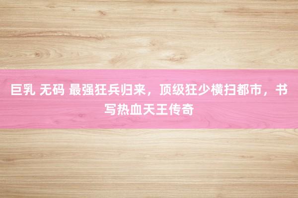 巨乳 无码 最强狂兵归来，顶级狂少横扫都市，书写热血天王传奇