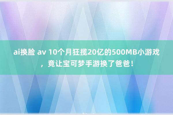 ai换脸 av 10个月狂揽20亿的500MB小游戏，竟让宝可梦手游换了爸爸！
