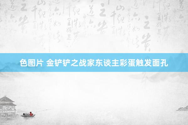 色图片 金铲铲之战家东谈主彩蛋触发面孔