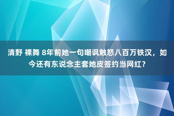 清野 裸舞 8年前她一句嘲讽触怒八百万铁汉，如今还有东说念主套她皮签约当网红？