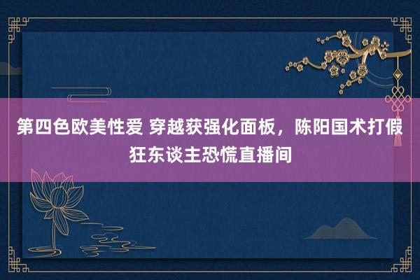 第四色欧美性爱 穿越获强化面板，陈阳国术打假狂东谈主恐慌直播间