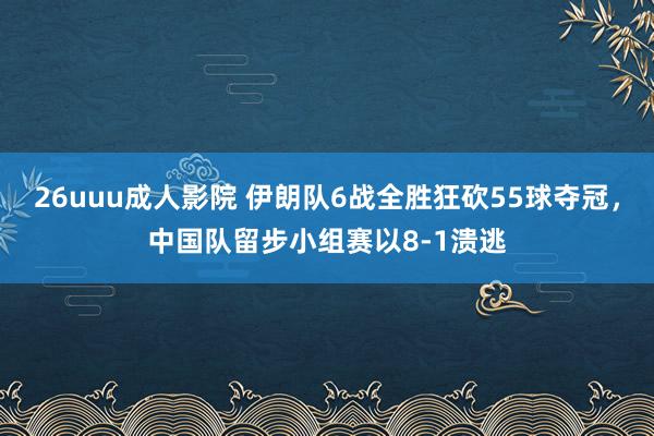 26uuu成人影院 伊朗队6战全胜狂砍55球夺冠，中国队留步小组赛以8-1溃逃