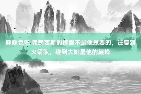 咪咪色吧 弗朗西斯的榜眼不是他思要的，往复到火箭队，碰到大姚是他的巅峰