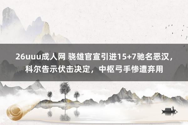 26uuu成人网 骁雄官宣引进15+7驰名恶汉，科尔告示伏击决定，中枢弓手惨遭弃用