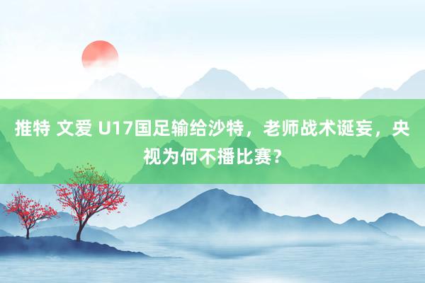 推特 文爱 U17国足输给沙特，老师战术诞妄，央视为何不播比赛？
