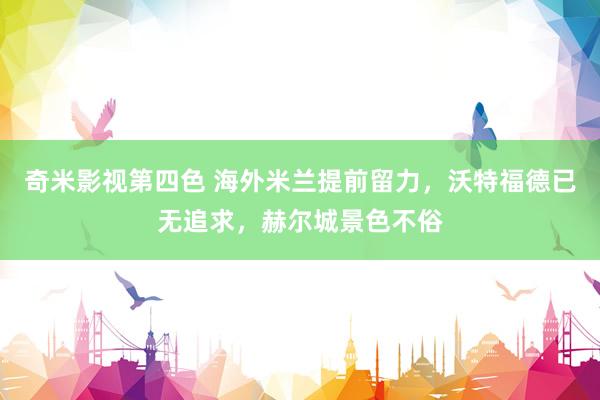 奇米影视第四色 海外米兰提前留力，沃特福德已无追求，赫尔城景色不俗