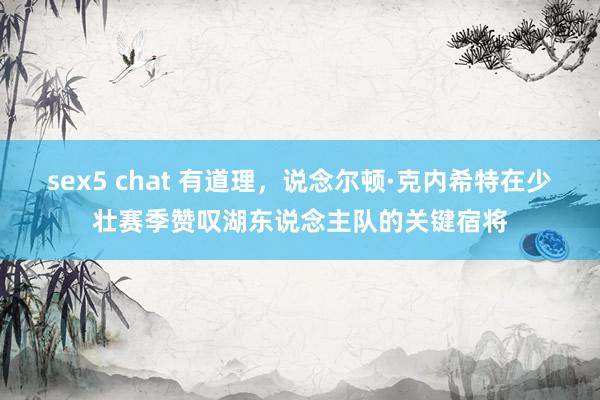 sex5 chat 有道理，说念尔顿·克内希特在少壮赛季赞叹湖东说念主队的关键宿将