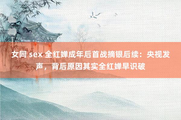 女同 sex 全红婵成年后首战摘银后续：央视发声，背后原因其实全红婵早识破
