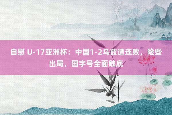 自慰 U-17亚洲杯：中国1-2乌兹遭连败，险些出局，国字号全面触底