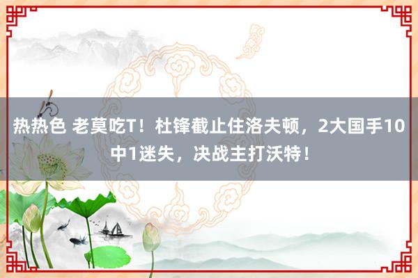 热热色 老莫吃T！杜锋截止住洛夫顿，2大国手10中1迷失，决战主打沃特！