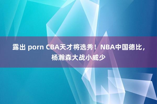 露出 porn CBA天才将选秀！NBA中国德比，杨瀚森大战小威少