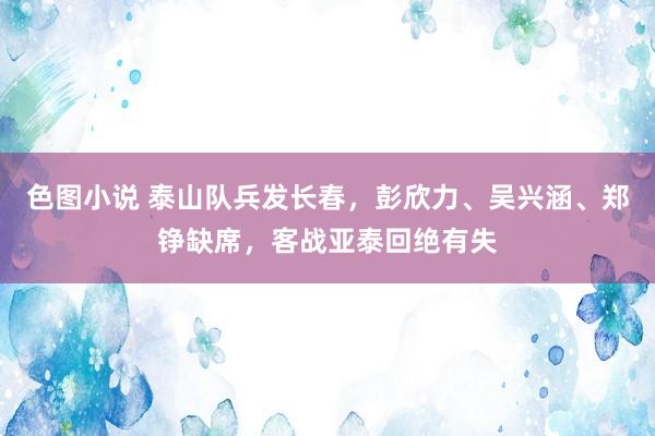 色图小说 泰山队兵发长春，彭欣力、吴兴涵、郑铮缺席，客战亚泰回绝有失