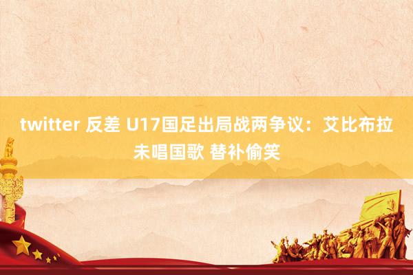 twitter 反差 U17国足出局战两争议：艾比布拉未唱国歌 替补偷笑